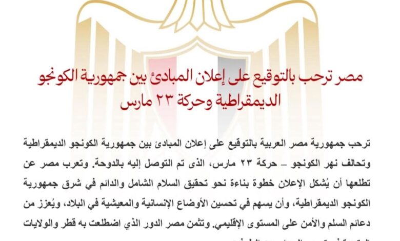 ▪︎مصر ترحب بالتوقيع على إعلان المبادئ بين جمهورية الكونجو الديمقراطية وحركة ٢٣ مارس ترحب جمهورية مصر العربية بالتوقيع على إعلان المبادئ بين جمهورية الكونجو الديمقراطية وتحالف نهر الكونجو – حركة ٢٣ مارس، الذى تم التوصل إليه بالدوحة. وتعرب مصر عن تطلعها أن يُشكل الإعلان خطوة بناءة نحو تحقيق السلام الشامل والدائم في شرق جمهورية الكونجو الديمقراطية، وأن يسهم في تحسين الأوضاع الإنسانية والمعيشية في البلاد، ويُعزز من دعائم السلم والأمن على المستوى الإقليمي. وتثمن مصر الدور الذي اضطلعت به قطر والولايات المتحدة في تيسير الحوار بين الطرفين. وتعيد مصر التأكيد على موقفها الثابت الداعم لكافة الجهود الإقليمية والدولية الرامية إلى تحقيق الأمن والاستقرار والتنمية في القارة الإفريقية، وضرورة احترام سيادة الدول ووحدة وسلامة أراضيها، وتسوية النزاعات عبر الطرق السلمية.